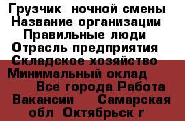 Грузчик  ночной смены › Название организации ­ Правильные люди › Отрасль предприятия ­ Складское хозяйство › Минимальный оклад ­ 30 000 - Все города Работа » Вакансии   . Самарская обл.,Октябрьск г.